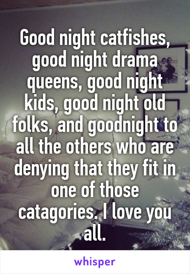 Good night catfishes, good night drama queens, good night kids, good night old folks, and goodnight to all the others who are denying that they fit in one of those catagories. I love you all.