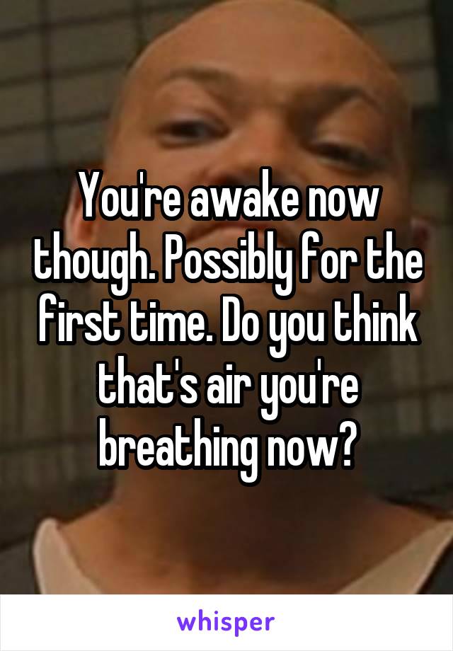 You're awake now though. Possibly for the first time. Do you think that's air you're breathing now?