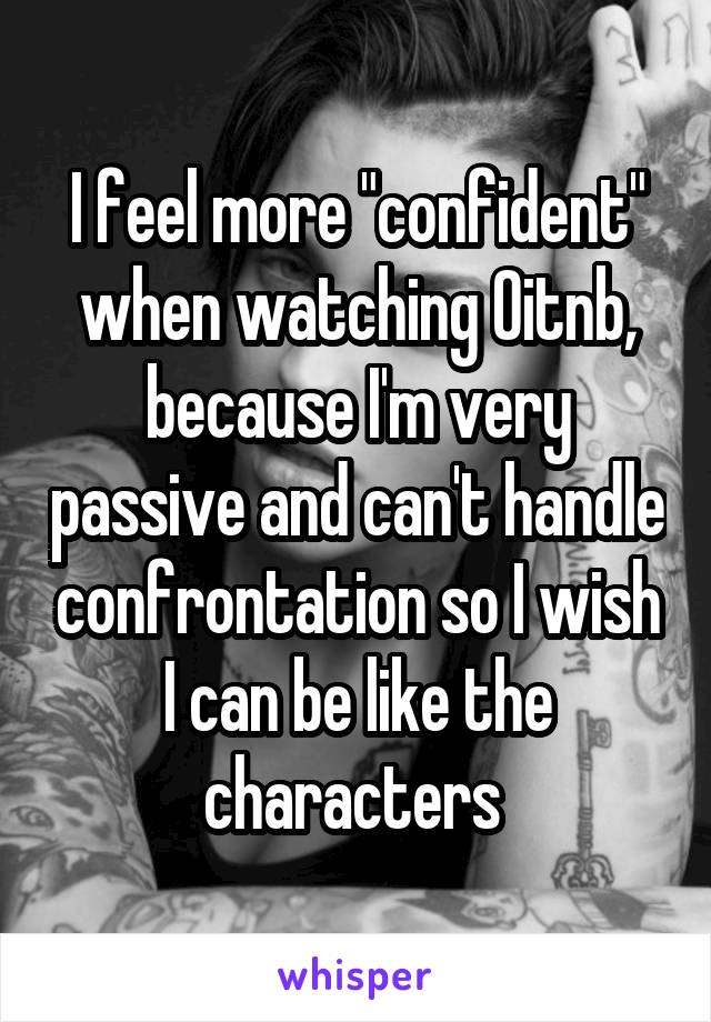 I feel more "confident" when watching Oitnb, because I'm very passive and can't handle confrontation so I wish I can be like the characters 