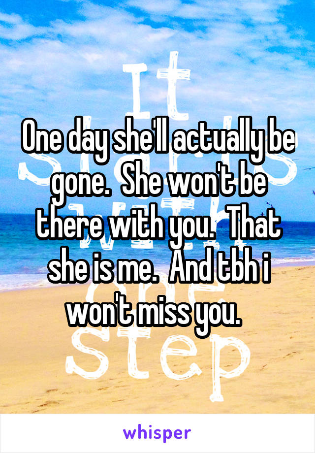 One day she'll actually be gone.  She won't be there with you.  That she is me.  And tbh i won't miss you.  