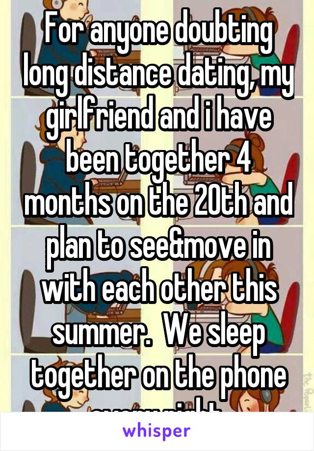 For anyone doubting long distance dating, my girlfriend and i have been together 4 months on the 20th and plan to see&move in with each other this summer.  We sleep together on the phone every night.