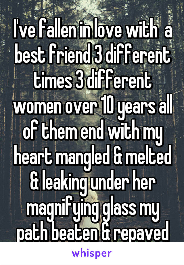 I've fallen in love with  a best friend 3 different times 3 different women over 10 years all of them end with my heart mangled & melted & leaking under her magnifying glass my path beaten & repaved