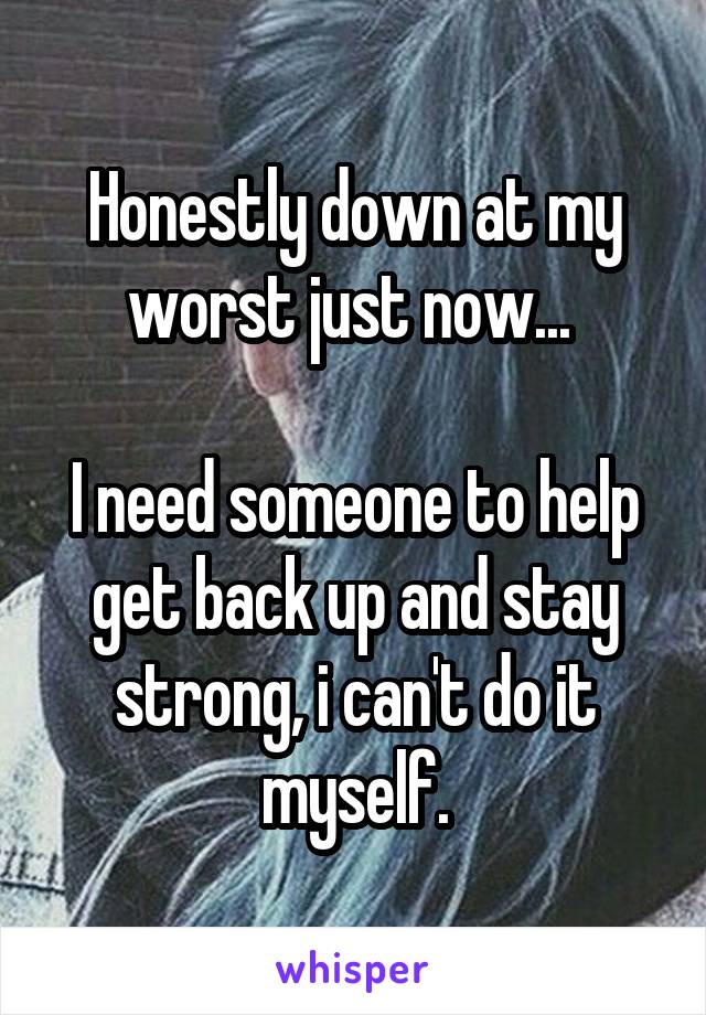 Honestly down at my worst just now... 

I need someone to help get back up and stay strong, i can't do it myself.