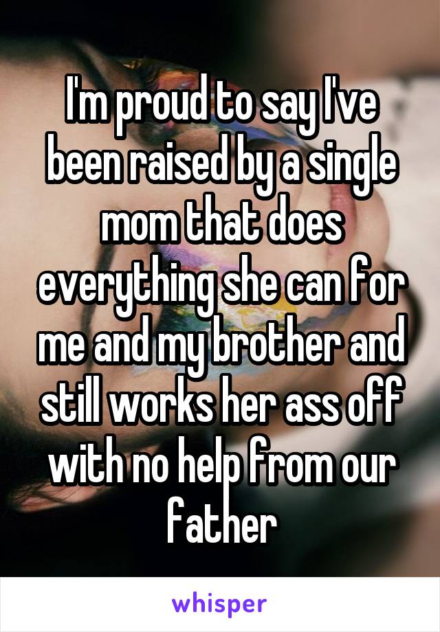 I'm proud to say I've been raised by a single mom that does everything she can for me and my brother and still works her ass off with no help from our father