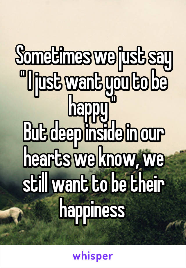 Sometimes we just say " I just want you to be happy " 
But deep inside in our hearts we know, we still want to be their happiness 