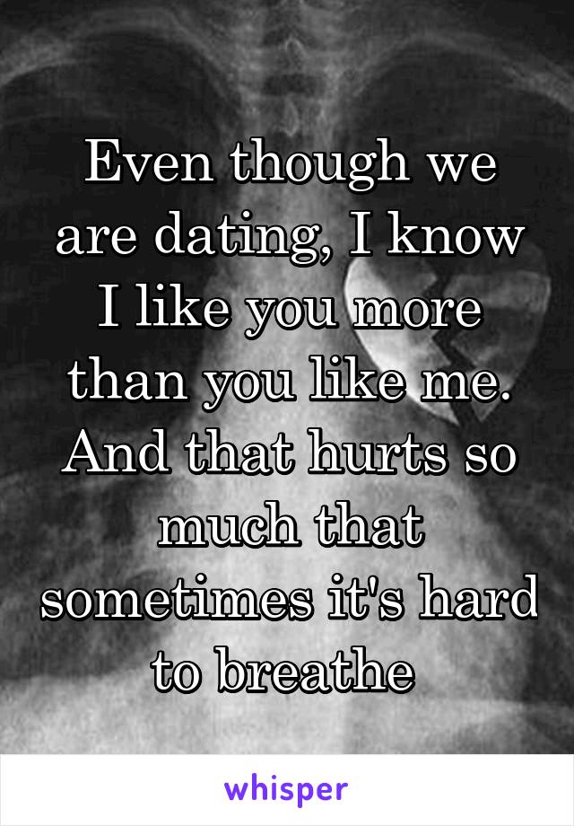 Even though we are dating, I know I like you more than you like me. And that hurts so much that sometimes it's hard to breathe 