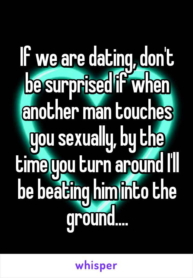 If we are dating, don't be surprised if when another man touches you sexually, by the time you turn around I'll be beating him into the ground....