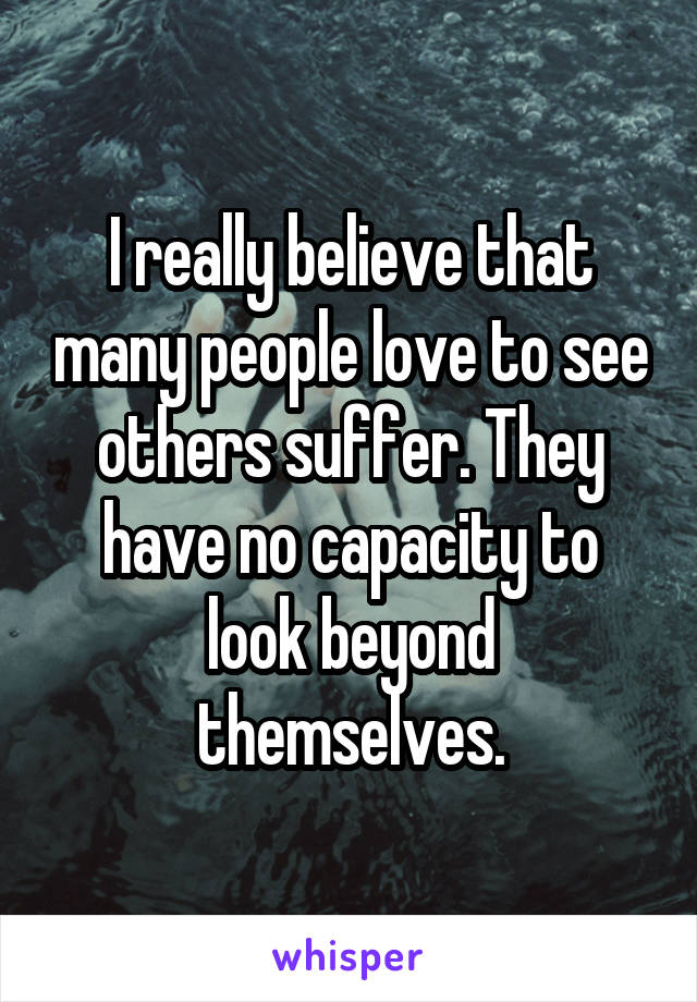 I really believe that many people love to see others suffer. They have no capacity to look beyond themselves.