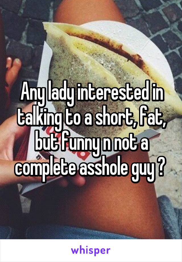Any lady interested in talking to a short, fat, but funny n not a complete asshole guy ? 