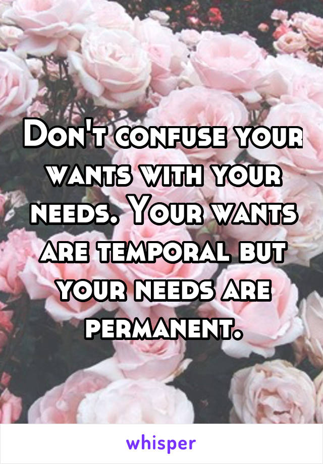 Don't confuse your wants with your needs. Your wants are temporal but your needs are permanent.