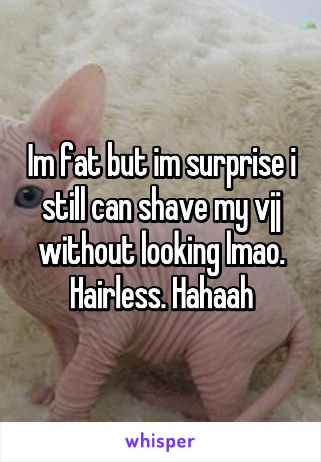 Im fat but im surprise i still can shave my vjj without looking lmao. Hairless. Hahaah