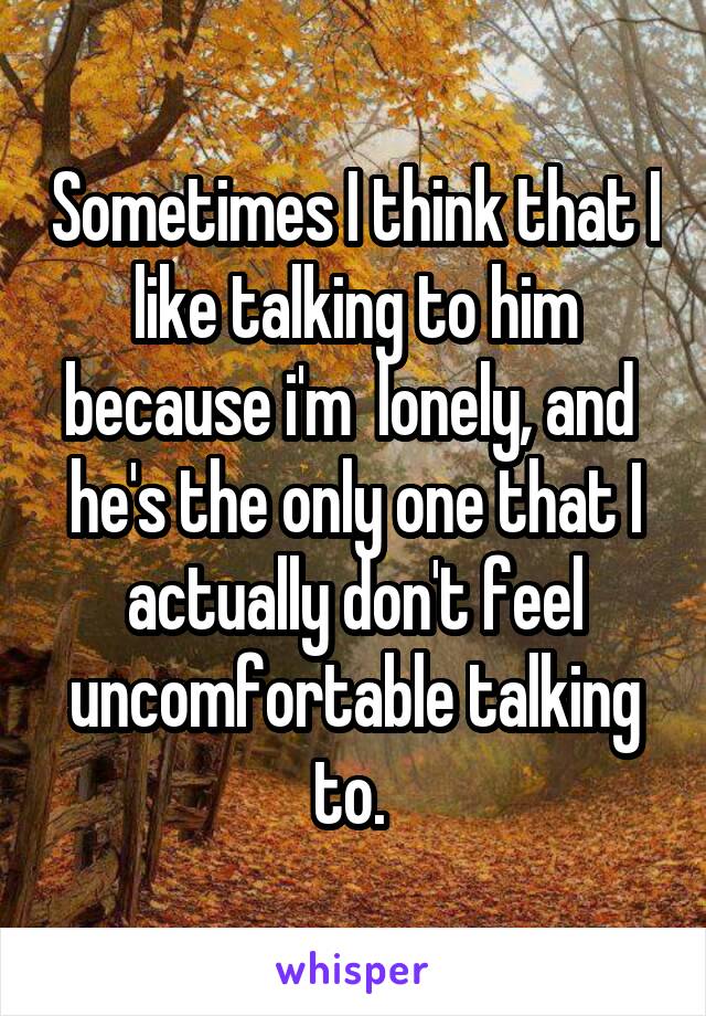 Sometimes I think that I like talking to him because i'm  lonely, and 
he's the only one that I actually don't feel uncomfortable talking to. 