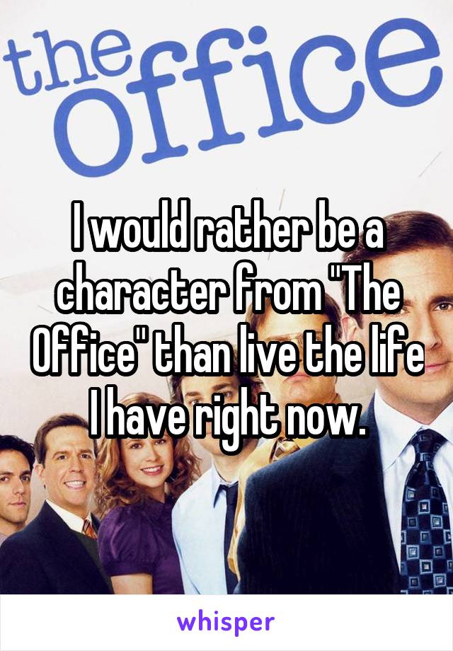 I would rather be a character from "The Office" than live the life I have right now.