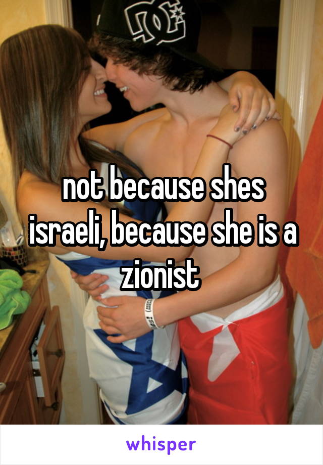 not because shes israeli, because she is a zionist 