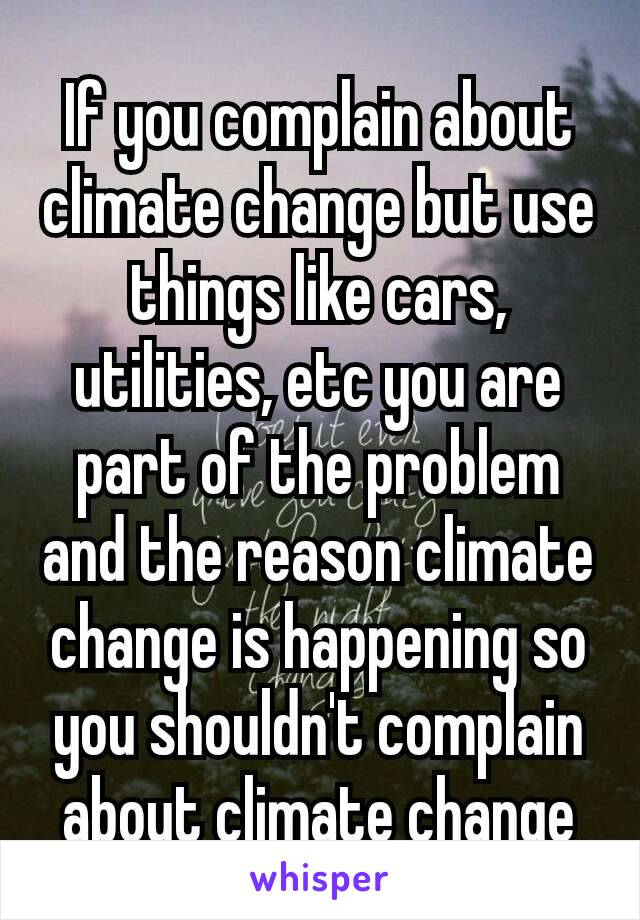 If you complain about climate change but use things like cars, utilities, etc you are part of the problem and the reason climate change is happening so you shouldn't complain about climate ​change