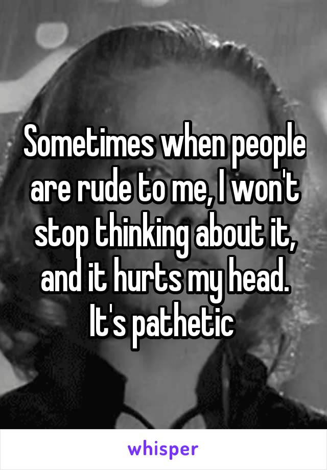 Sometimes when people are rude to me, I won't stop thinking about it, and it hurts my head. It's pathetic 