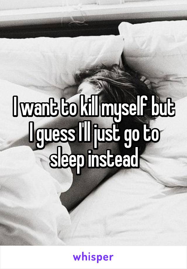 I want to kill myself but I guess I'll just go to sleep instead