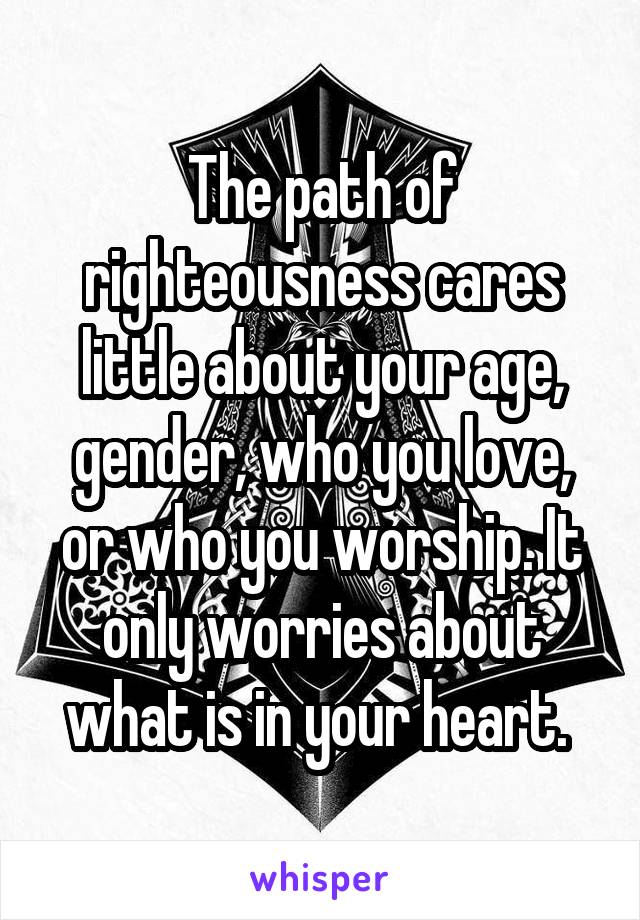 The path of righteousness cares little about your age, gender, who you love, or who you worship. It only worries about what is in your heart. 