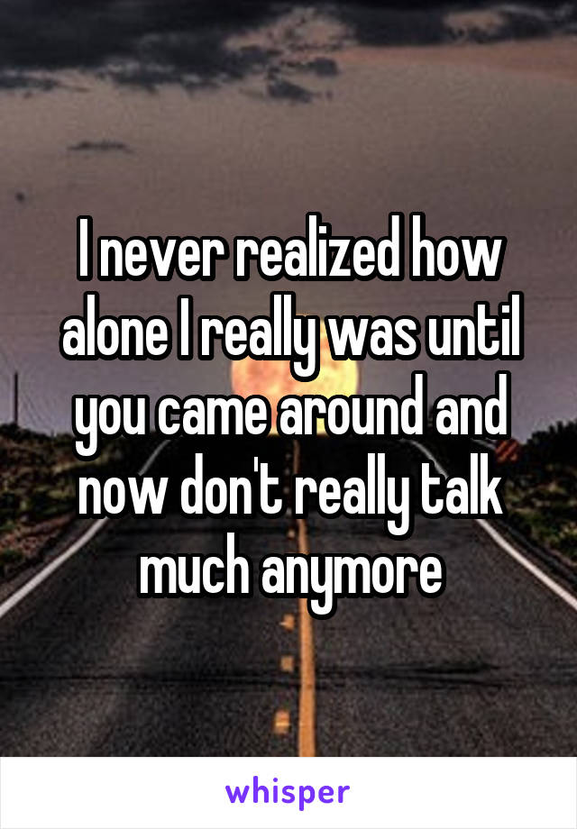 I never realized how alone I really was until you came around and now don't really talk much anymore