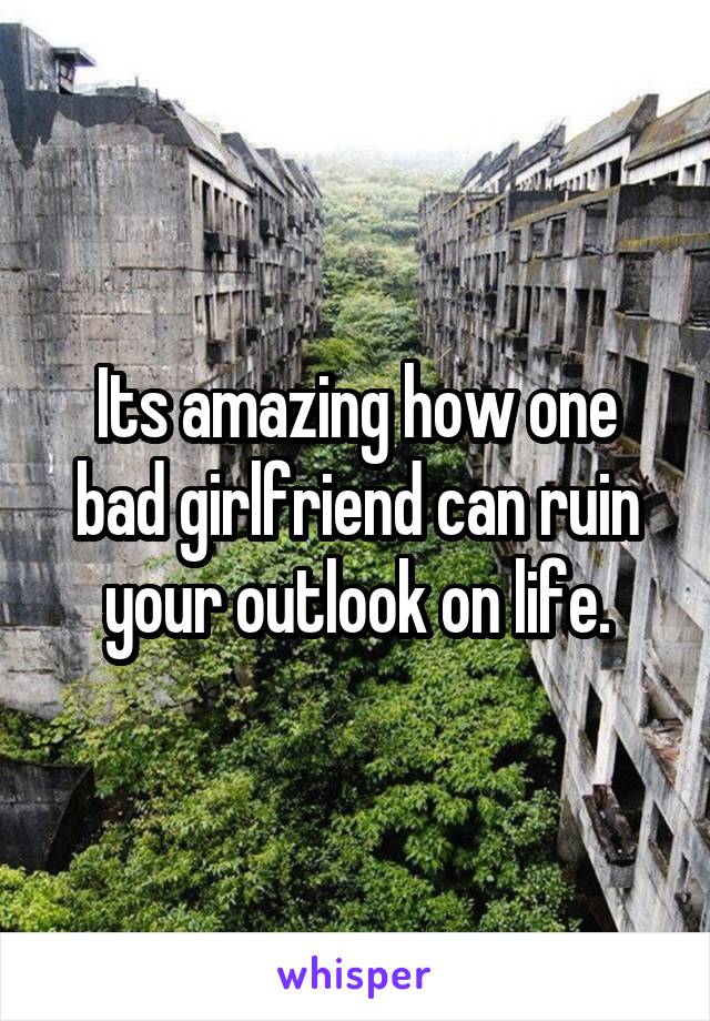 Its amazing how one bad girlfriend can ruin your outlook on life.