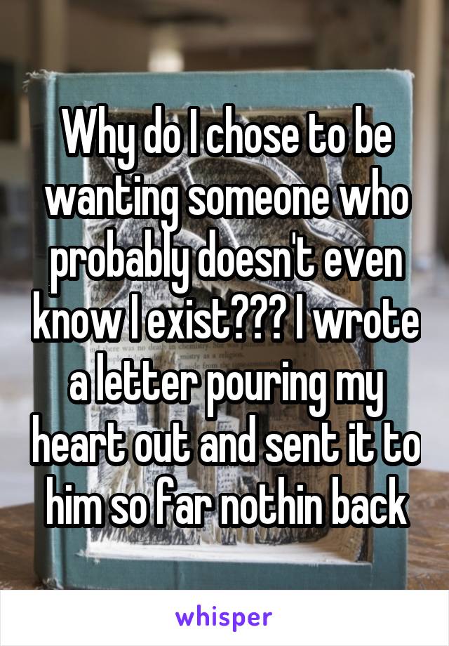 Why do I chose to be wanting someone who probably doesn't even know I exist??? I wrote a letter pouring my heart out and sent it to him so far nothin back