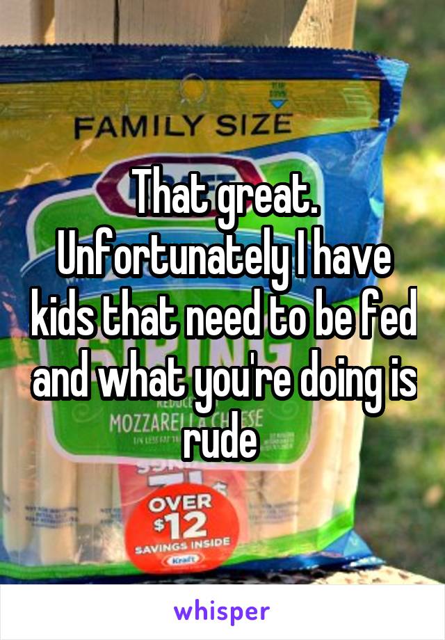 That great. Unfortunately I have kids that need to be fed and what you're doing is rude 