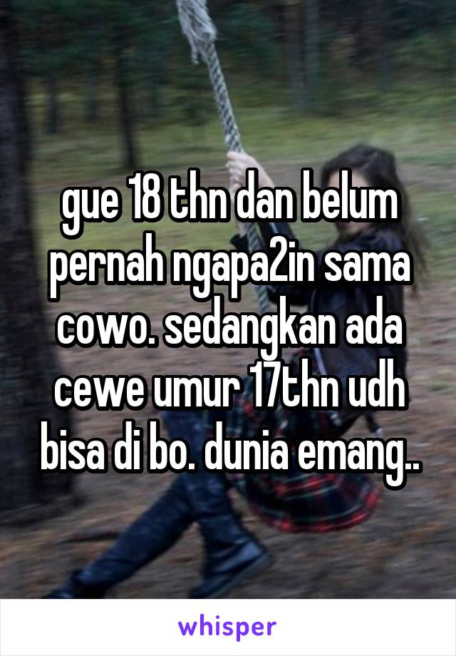 gue 18 thn dan belum pernah ngapa2in sama cowo. sedangkan ada cewe umur 17thn udh bisa di bo. dunia emang..