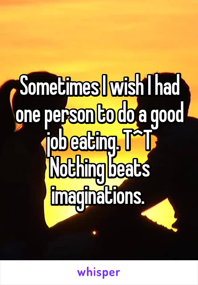 Sometimes I wish I had one person to do a good job eating. T^T
Nothing beats imaginations. 