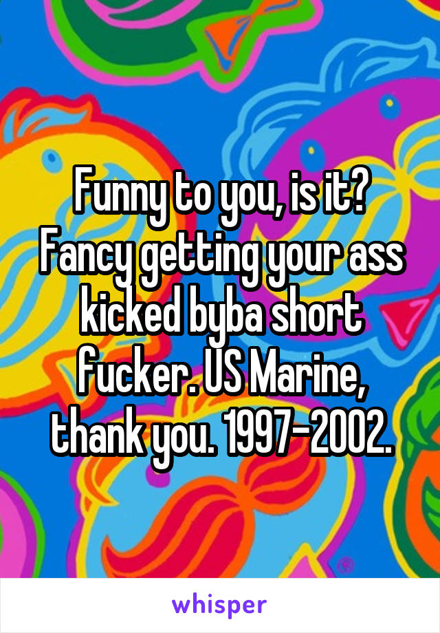 Funny to you, is it? Fancy getting your ass kicked byba short fucker. US Marine, thank you. 1997-2002.