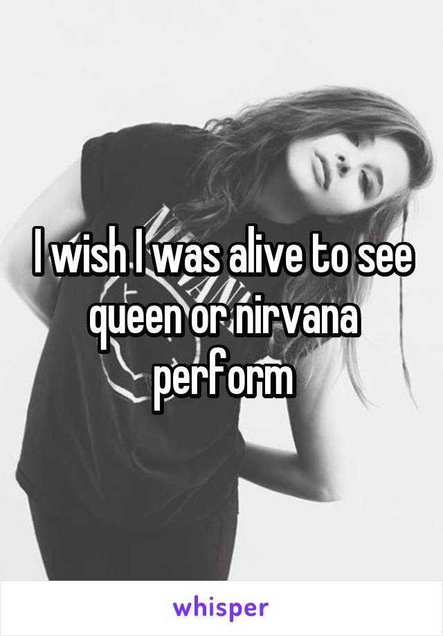 I wish I was alive to see queen or nirvana perform