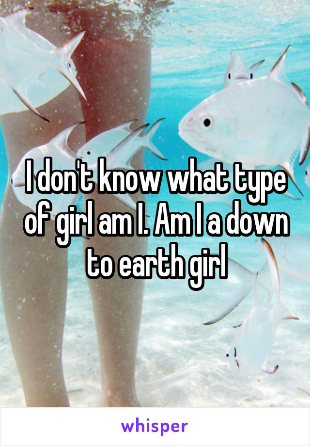 I don't know what type of girl am I. Am I a down to earth girl