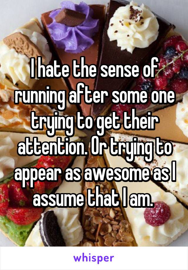 I hate the sense of running after some one trying to get their attention. Or trying to appear as awesome as I assume that I am. 