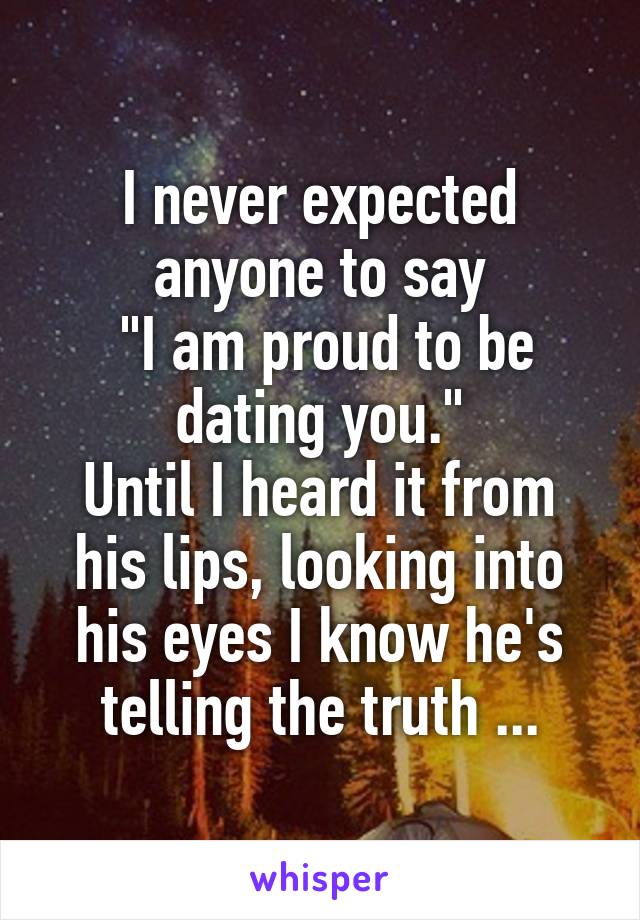 I never expected anyone to say
 "I am proud to be dating you."
Until I heard it from his lips, looking into his eyes I know he's telling the truth ...