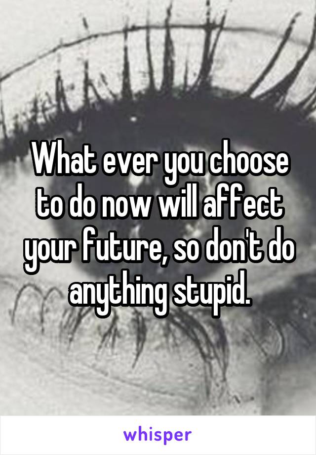 What ever you choose to do now will affect your future, so don't do anything stupid.