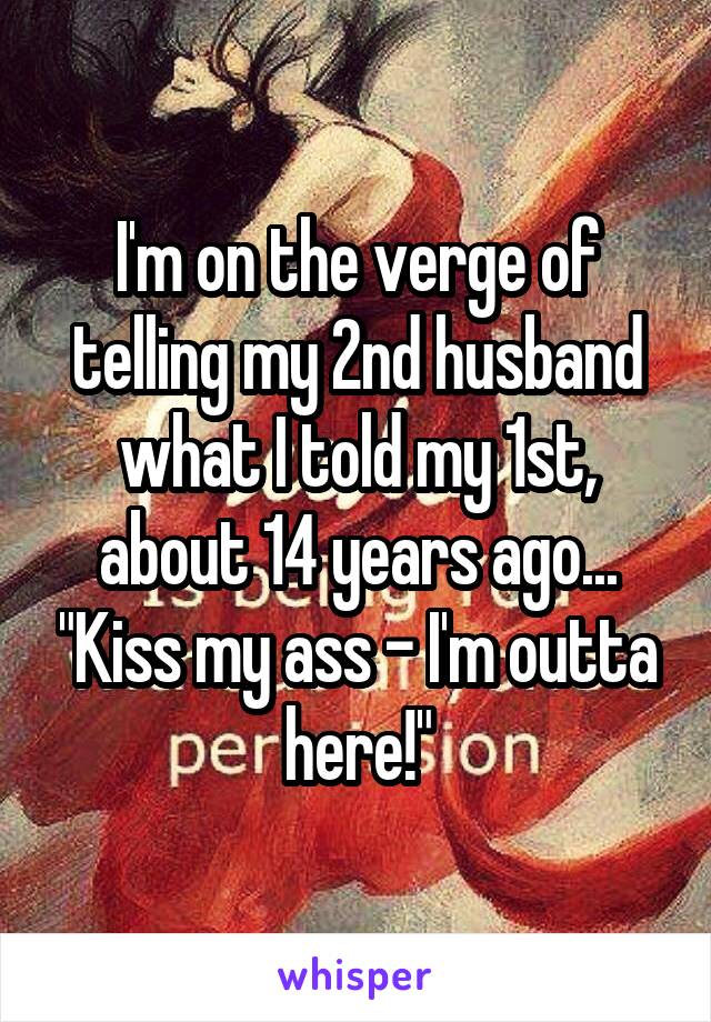 I'm on the verge of telling my 2nd husband what I told my 1st, about 14 years ago... "Kiss my ass - I'm outta here!"