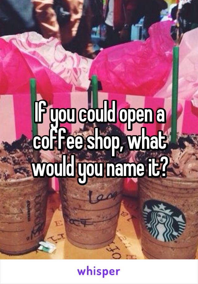 If you could open a coffee shop, what would you name it?