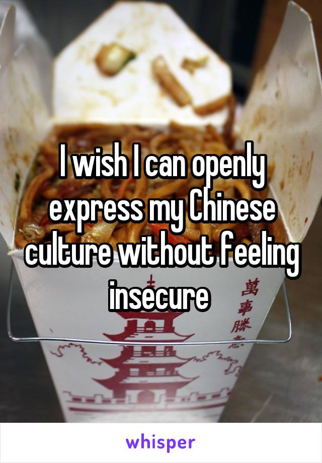 I wish I can openly express my Chinese culture without feeling insecure 