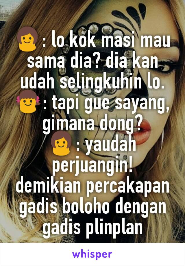 👩: lo kok masi mau sama dia? dia kan udah selingkuhin lo.
👧: tapi gue sayang, gimana dong?
👩: yaudah perjuangin!
demikian percakapan gadis boloho dengan gadis plinplan