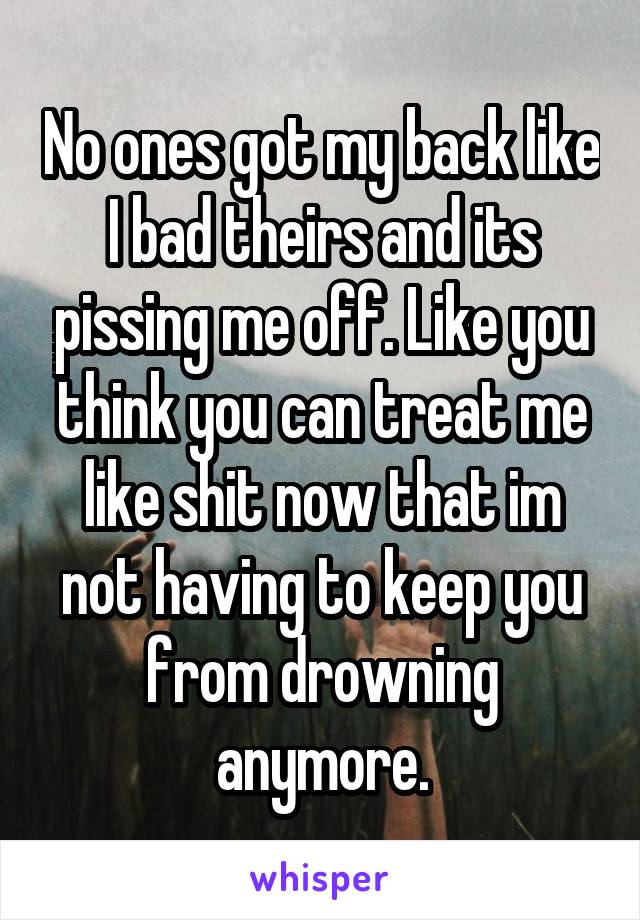 No ones got my back like I bad theirs and its pissing me off. Like you think you can treat me like shit now that im not having to keep you from drowning anymore.