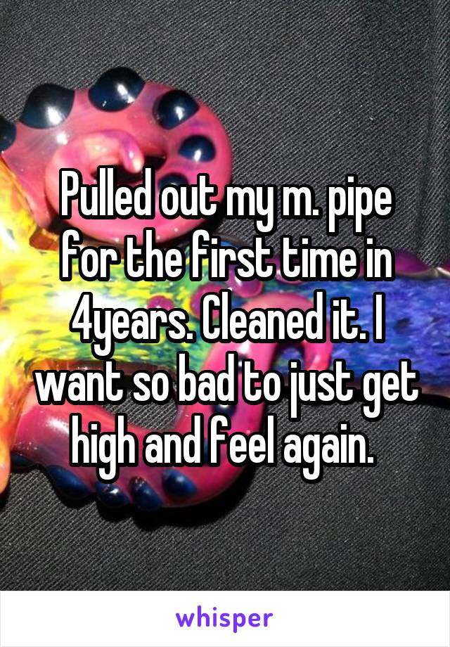 Pulled out my m. pipe for the first time in 4years. Cleaned it. I want so bad to just get high and feel again. 