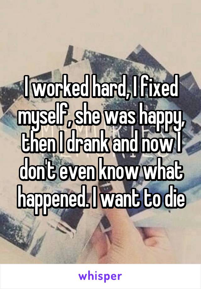 I worked hard, I fixed myself, she was happy, then I drank and now I don't even know what happened. I want to die