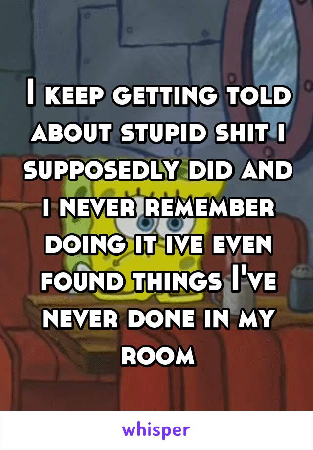 I keep getting told about stupid shit i supposedly did and i never remember doing it ive even found things I've never done in my room