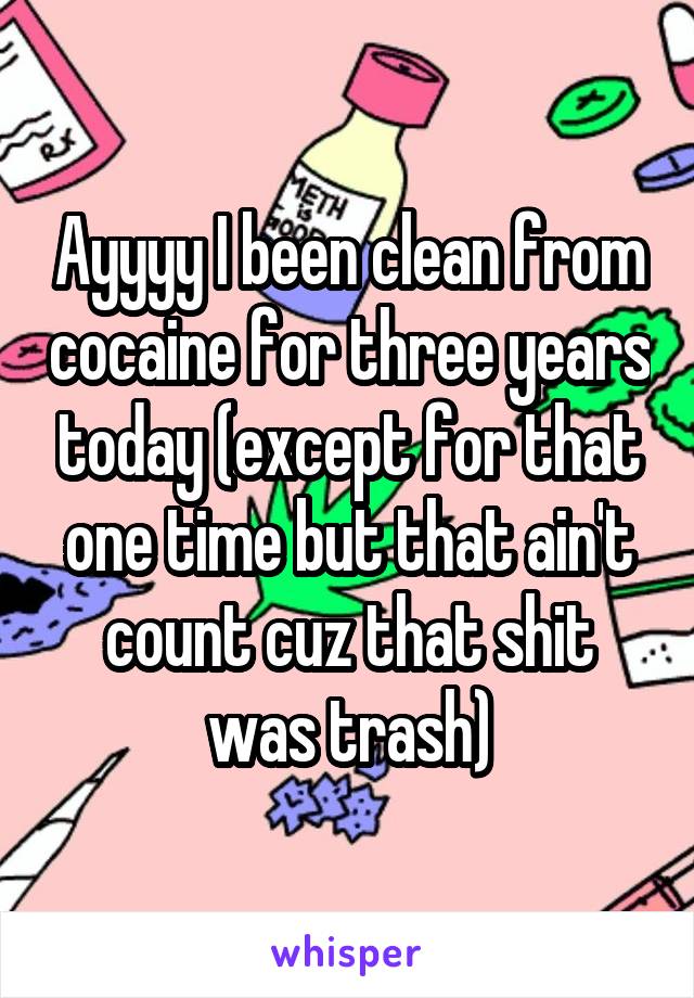 Ayyyy I been clean from cocaine for three years today (except for that one time but that ain't count cuz that shit was trash)