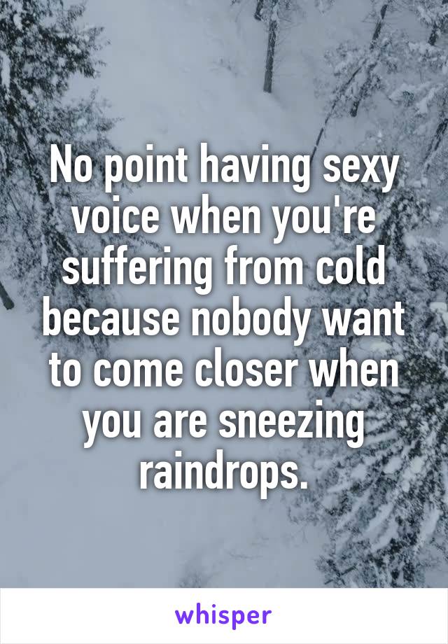 No point having sexy voice when you're suffering from cold because nobody want to come closer when you are sneezing raindrops.