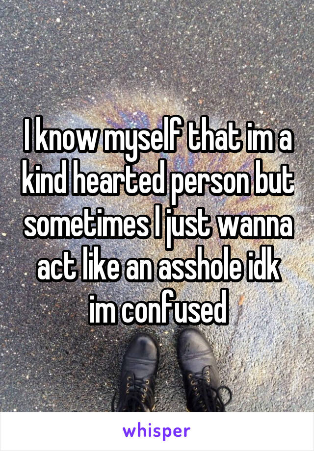 I know myself that im a kind hearted person but sometimes I just wanna act like an asshole idk im confused