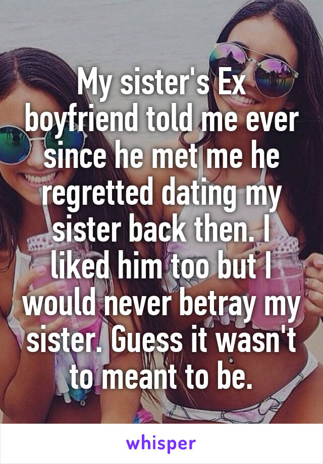 My sister's Ex boyfriend told me ever since he met me he regretted dating my sister back then. I liked him too but I would never betray my sister. Guess it wasn't to meant to be.