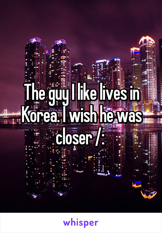 The guy I like lives in Korea. I wish he was closer /: 