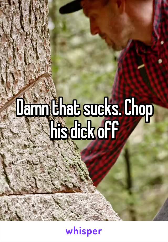 Damn that sucks. Chop his dick off