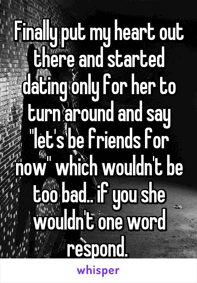 Finally put my heart out there and started dating only for her to turn around and say "let's be friends for now" which wouldn't be too bad.. if you she wouldn't one word respond. 