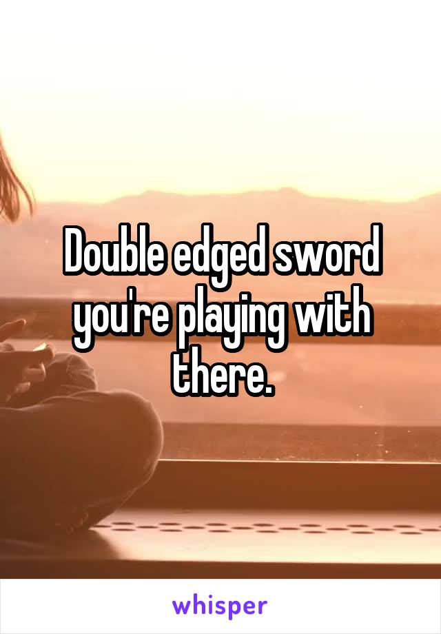  Double edged sword you're playing with there.